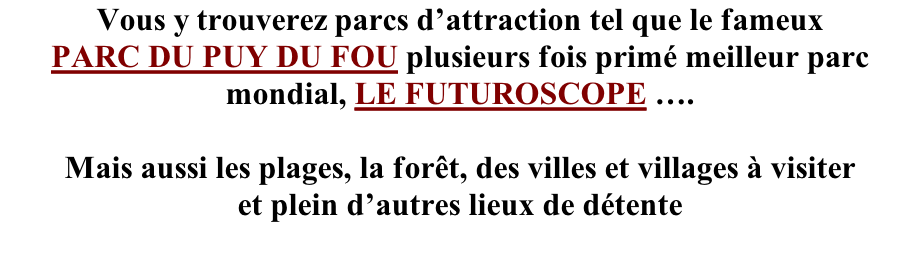 Vous y trouverez parcs d’attraction tel que le fameux PARC DU PUY DU FOU plusieurs fois primé meilleur parc mondial, LE FUTUROSCOPE ….  Mais aussi les plages, la forêt, des villes et villages à visiter et plein d’autres lieux de détente